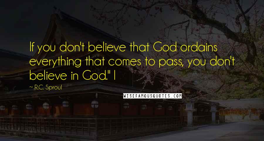 R.C. Sproul Quotes: If you don't believe that God ordains everything that comes to pass, you don't believe in God." I