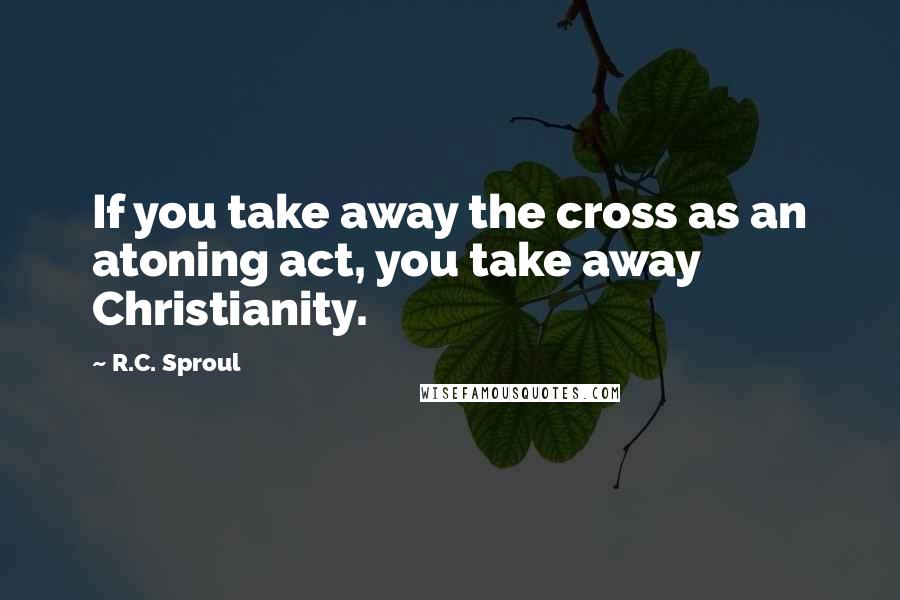 R.C. Sproul Quotes: If you take away the cross as an atoning act, you take away Christianity.