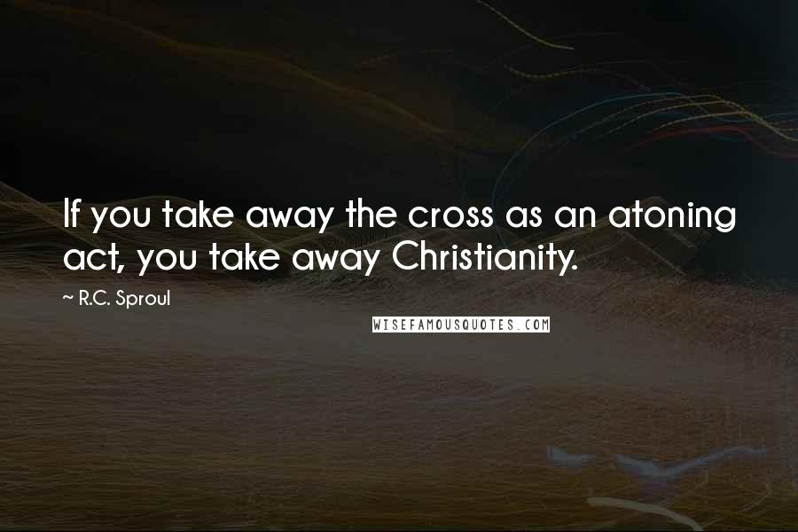 R.C. Sproul Quotes: If you take away the cross as an atoning act, you take away Christianity.