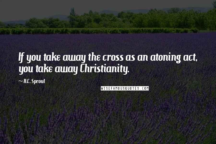 R.C. Sproul Quotes: If you take away the cross as an atoning act, you take away Christianity.