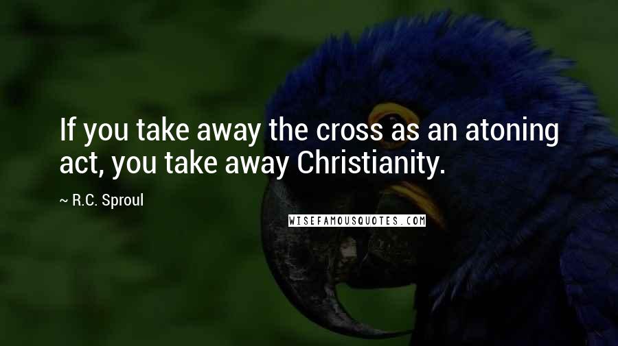 R.C. Sproul Quotes: If you take away the cross as an atoning act, you take away Christianity.