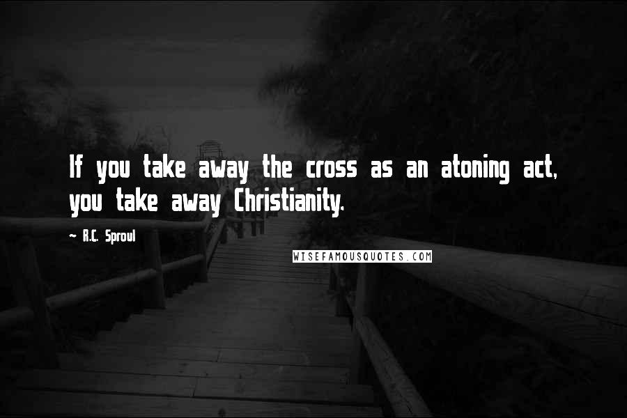 R.C. Sproul Quotes: If you take away the cross as an atoning act, you take away Christianity.