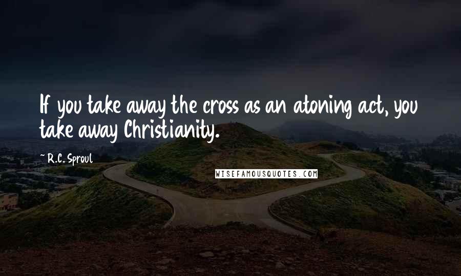 R.C. Sproul Quotes: If you take away the cross as an atoning act, you take away Christianity.