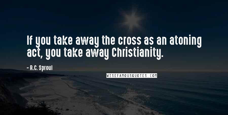 R.C. Sproul Quotes: If you take away the cross as an atoning act, you take away Christianity.