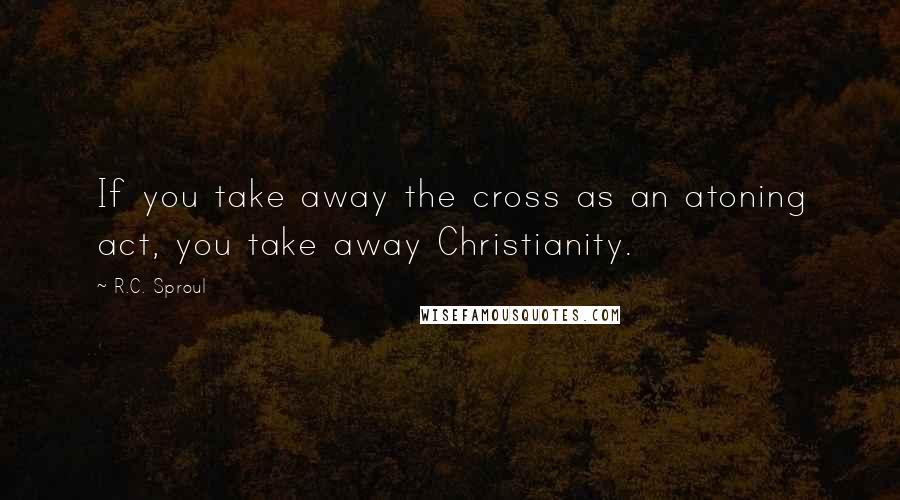 R.C. Sproul Quotes: If you take away the cross as an atoning act, you take away Christianity.