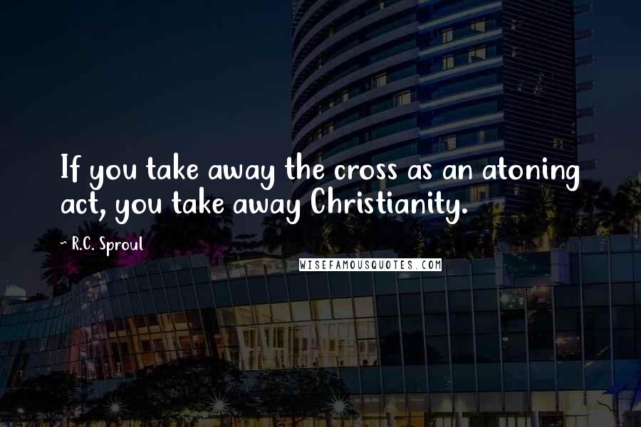 R.C. Sproul Quotes: If you take away the cross as an atoning act, you take away Christianity.