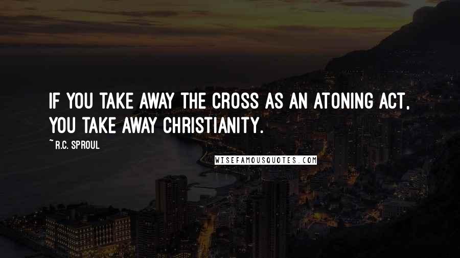 R.C. Sproul Quotes: If you take away the cross as an atoning act, you take away Christianity.