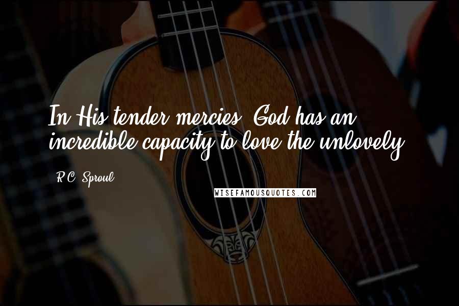 R.C. Sproul Quotes: In His tender mercies, God has an incredible capacity to love the unlovely.