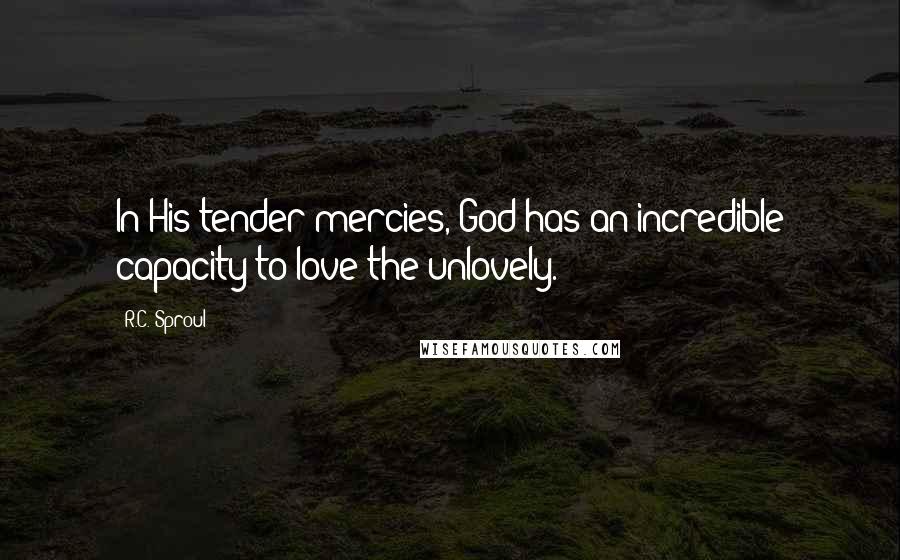 R.C. Sproul Quotes: In His tender mercies, God has an incredible capacity to love the unlovely.