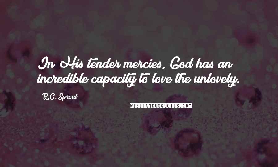 R.C. Sproul Quotes: In His tender mercies, God has an incredible capacity to love the unlovely.