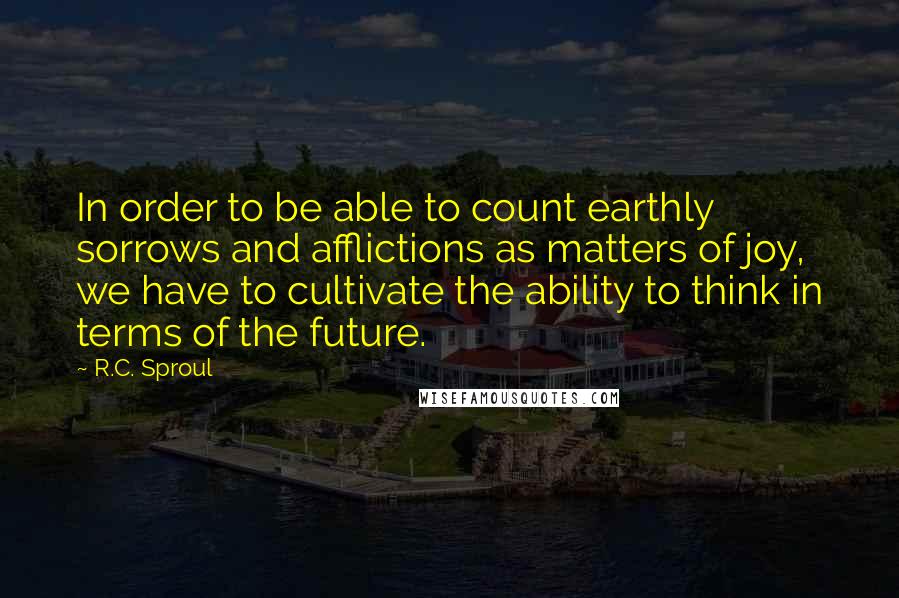 R.C. Sproul Quotes: In order to be able to count earthly sorrows and afflictions as matters of joy, we have to cultivate the ability to think in terms of the future.