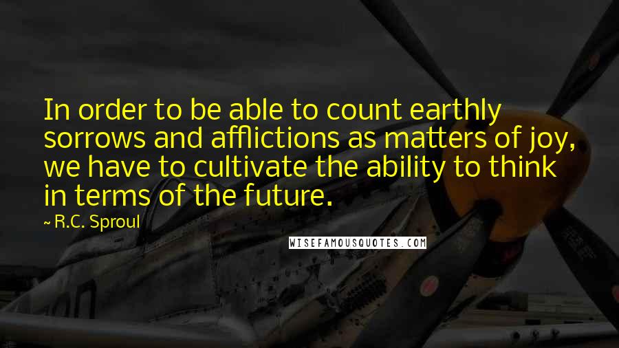 R.C. Sproul Quotes: In order to be able to count earthly sorrows and afflictions as matters of joy, we have to cultivate the ability to think in terms of the future.
