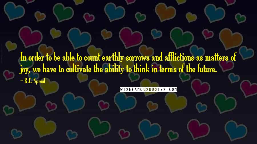 R.C. Sproul Quotes: In order to be able to count earthly sorrows and afflictions as matters of joy, we have to cultivate the ability to think in terms of the future.