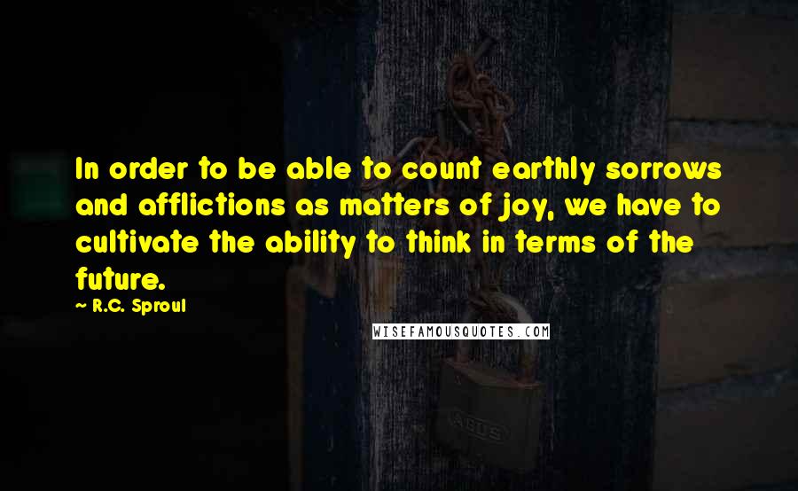 R.C. Sproul Quotes: In order to be able to count earthly sorrows and afflictions as matters of joy, we have to cultivate the ability to think in terms of the future.