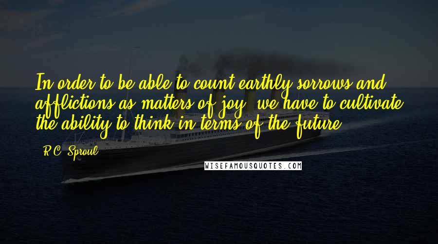 R.C. Sproul Quotes: In order to be able to count earthly sorrows and afflictions as matters of joy, we have to cultivate the ability to think in terms of the future.