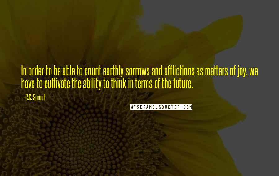 R.C. Sproul Quotes: In order to be able to count earthly sorrows and afflictions as matters of joy, we have to cultivate the ability to think in terms of the future.