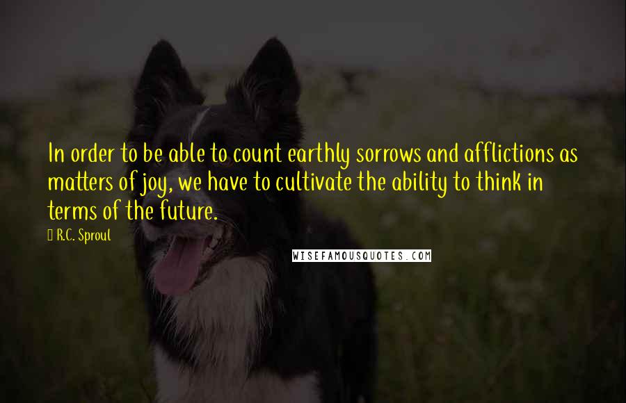 R.C. Sproul Quotes: In order to be able to count earthly sorrows and afflictions as matters of joy, we have to cultivate the ability to think in terms of the future.