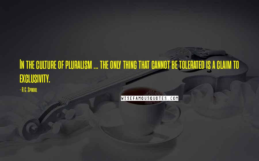 R.C. Sproul Quotes: In the culture of pluralism ... the only thing that cannot be tolerated is a claim to exclusivity.