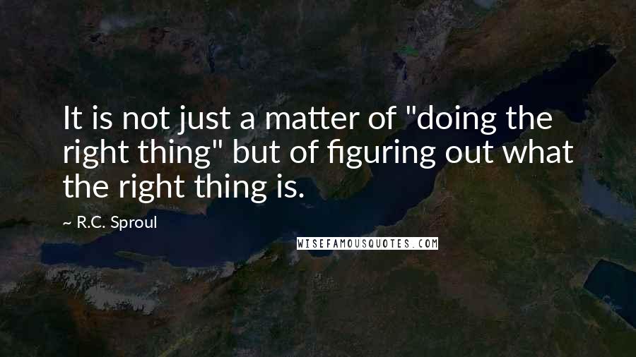 R.C. Sproul Quotes: It is not just a matter of "doing the right thing" but of figuring out what the right thing is.