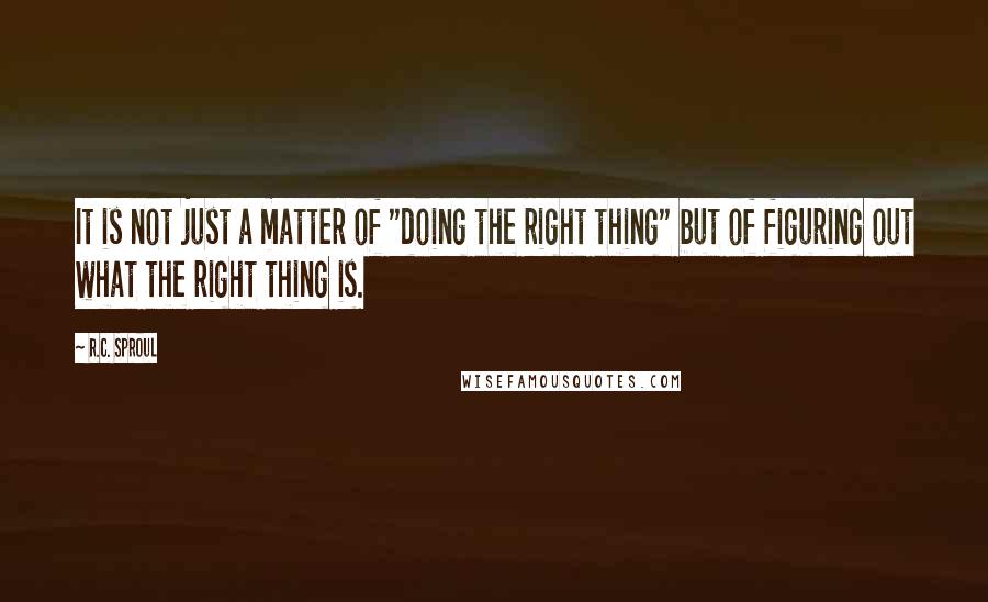 R.C. Sproul Quotes: It is not just a matter of "doing the right thing" but of figuring out what the right thing is.