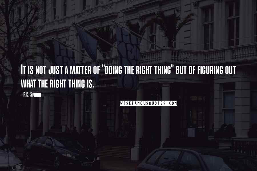 R.C. Sproul Quotes: It is not just a matter of "doing the right thing" but of figuring out what the right thing is.