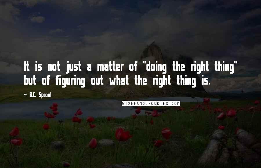 R.C. Sproul Quotes: It is not just a matter of "doing the right thing" but of figuring out what the right thing is.