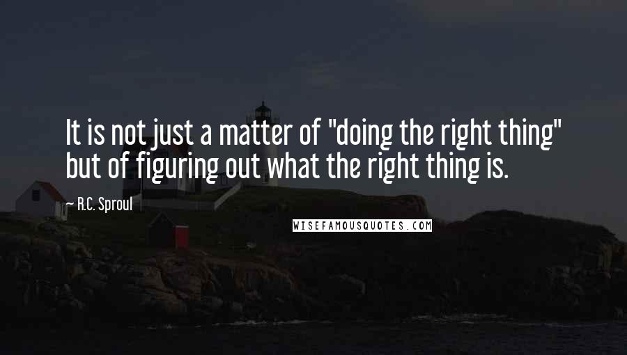 R.C. Sproul Quotes: It is not just a matter of "doing the right thing" but of figuring out what the right thing is.