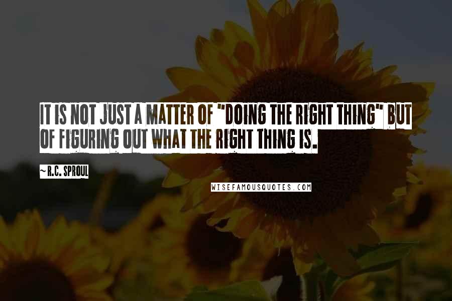 R.C. Sproul Quotes: It is not just a matter of "doing the right thing" but of figuring out what the right thing is.