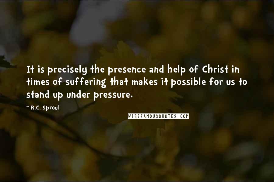 R.C. Sproul Quotes: It is precisely the presence and help of Christ in times of suffering that makes it possible for us to stand up under pressure.