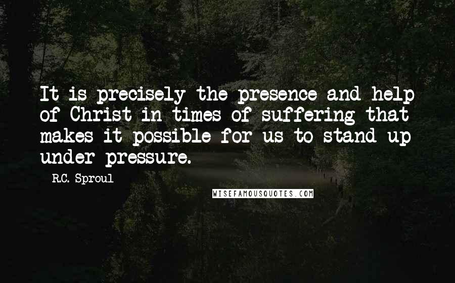 R.C. Sproul Quotes: It is precisely the presence and help of Christ in times of suffering that makes it possible for us to stand up under pressure.