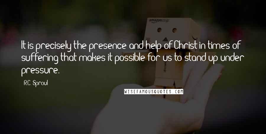 R.C. Sproul Quotes: It is precisely the presence and help of Christ in times of suffering that makes it possible for us to stand up under pressure.