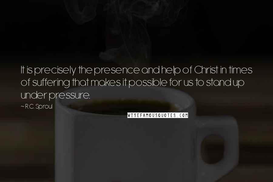 R.C. Sproul Quotes: It is precisely the presence and help of Christ in times of suffering that makes it possible for us to stand up under pressure.