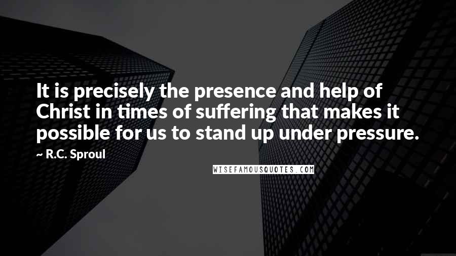 R.C. Sproul Quotes: It is precisely the presence and help of Christ in times of suffering that makes it possible for us to stand up under pressure.