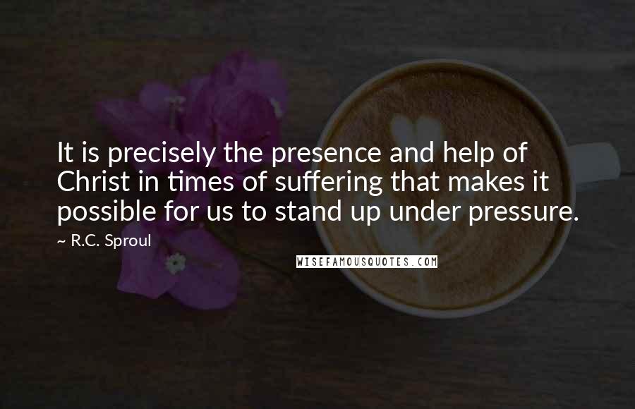 R.C. Sproul Quotes: It is precisely the presence and help of Christ in times of suffering that makes it possible for us to stand up under pressure.