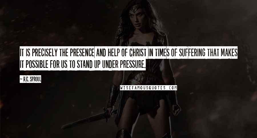 R.C. Sproul Quotes: It is precisely the presence and help of Christ in times of suffering that makes it possible for us to stand up under pressure.