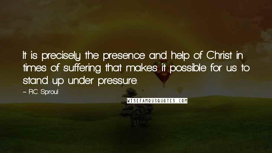 R.C. Sproul Quotes: It is precisely the presence and help of Christ in times of suffering that makes it possible for us to stand up under pressure.