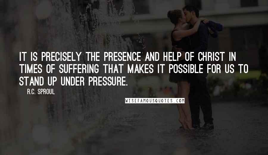 R.C. Sproul Quotes: It is precisely the presence and help of Christ in times of suffering that makes it possible for us to stand up under pressure.