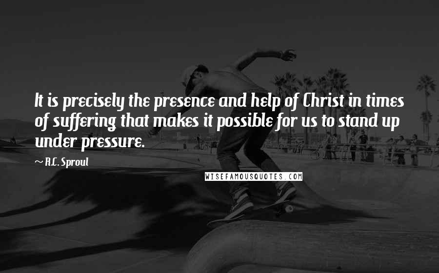 R.C. Sproul Quotes: It is precisely the presence and help of Christ in times of suffering that makes it possible for us to stand up under pressure.