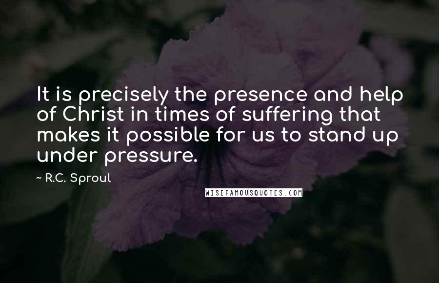 R.C. Sproul Quotes: It is precisely the presence and help of Christ in times of suffering that makes it possible for us to stand up under pressure.