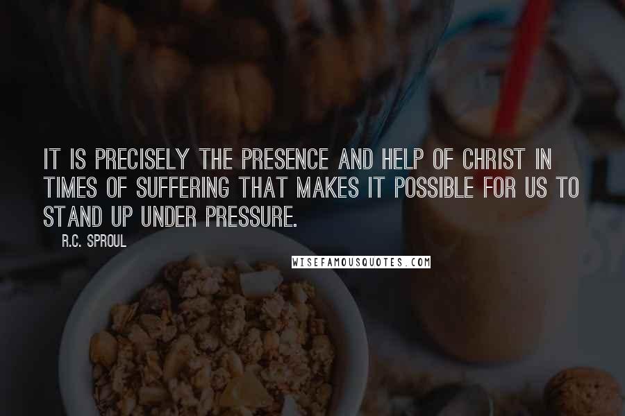 R.C. Sproul Quotes: It is precisely the presence and help of Christ in times of suffering that makes it possible for us to stand up under pressure.