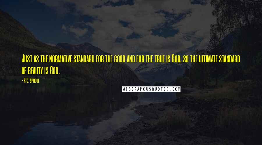 R.C. Sproul Quotes: Just as the normative standard for the good and for the true is God, so the ultimate standard of beauty is God.