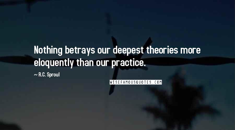 R.C. Sproul Quotes: Nothing betrays our deepest theories more eloquently than our practice.