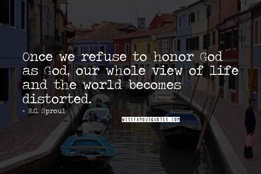 R.C. Sproul Quotes: Once we refuse to honor God as God, our whole view of life and the world becomes distorted.