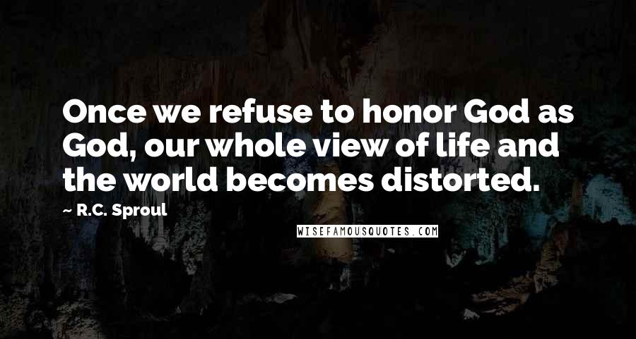 R.C. Sproul Quotes: Once we refuse to honor God as God, our whole view of life and the world becomes distorted.