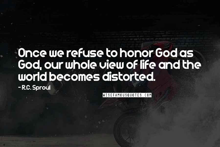 R.C. Sproul Quotes: Once we refuse to honor God as God, our whole view of life and the world becomes distorted.