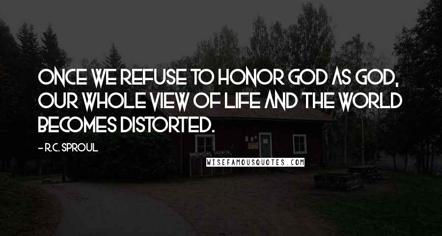 R.C. Sproul Quotes: Once we refuse to honor God as God, our whole view of life and the world becomes distorted.