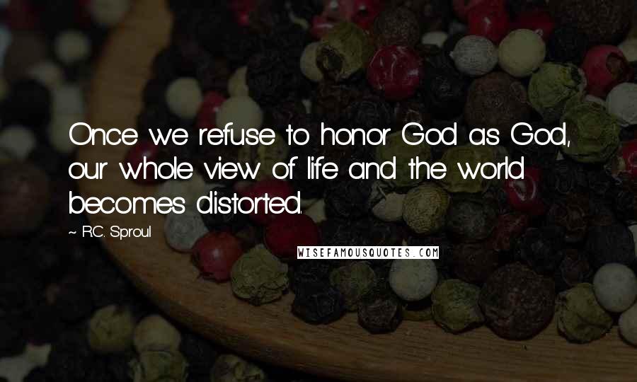 R.C. Sproul Quotes: Once we refuse to honor God as God, our whole view of life and the world becomes distorted.