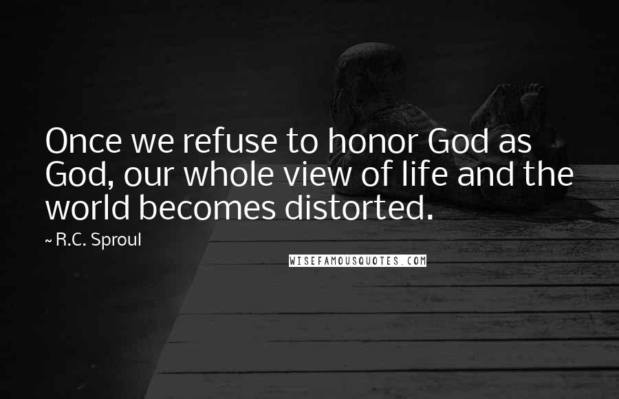 R.C. Sproul Quotes: Once we refuse to honor God as God, our whole view of life and the world becomes distorted.