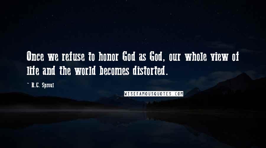 R.C. Sproul Quotes: Once we refuse to honor God as God, our whole view of life and the world becomes distorted.