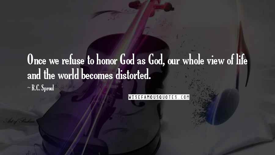 R.C. Sproul Quotes: Once we refuse to honor God as God, our whole view of life and the world becomes distorted.